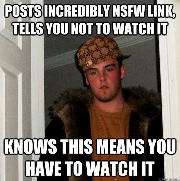 Posts incredibly NSFW link, tells you not to watch it Knows this means you have to watch it - Posts incredibly NSFW link, tells you not to watch it Knows this means you have to watch it  Scumbag Steve