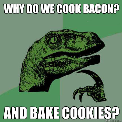 Why do we cook bacon? And Bake Cookies?  Philosoraptor