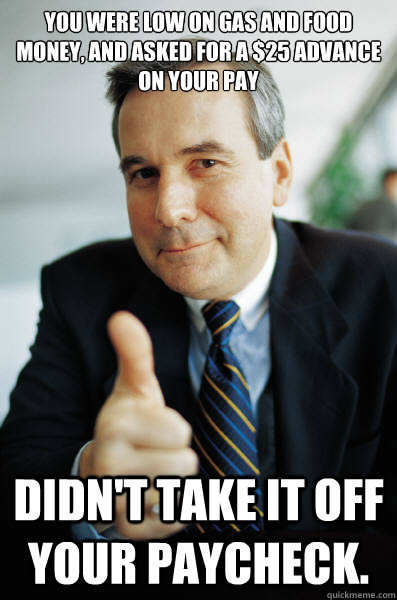 You were low on gas and food money, and asked for a $25 advance on your pay Didn't take it off your paycheck. - You were low on gas and food money, and asked for a $25 advance on your pay Didn't take it off your paycheck.  Good Guy Boss