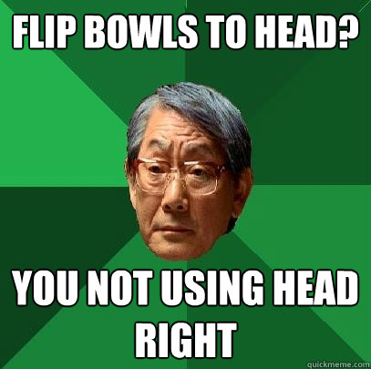 Flip bowls to head? You not using head right  High Expectations Asian Father