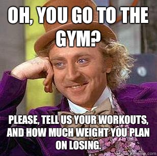 Oh, You go to the gym? Please, tell us your workouts, and how much weight you plan on losing.  Condescending Wonka