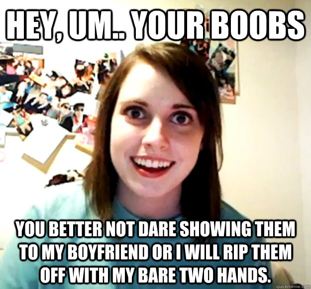 Hey, um.. Your boobs You better not dare showing them to my boyfriend or I will rip them off with my bare two hands. - Hey, um.. Your boobs You better not dare showing them to my boyfriend or I will rip them off with my bare two hands.  Overly Attached Girlfriend