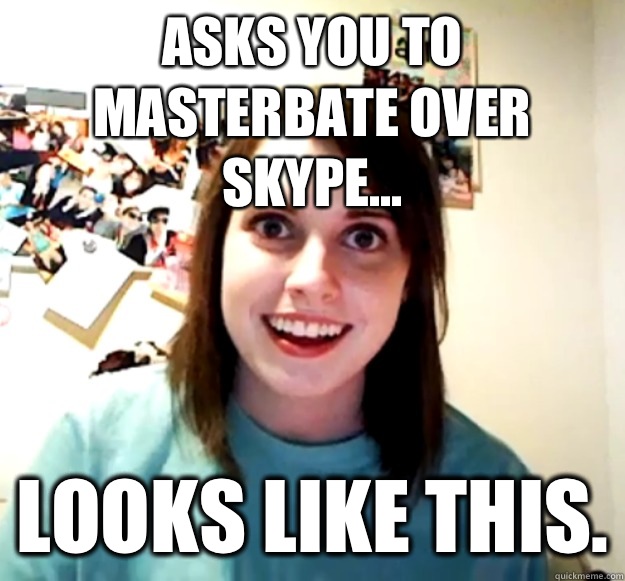 Asks you to masterbate over Skype... looks like this. - Asks you to masterbate over Skype... looks like this.  Overly Attached Girlfriend