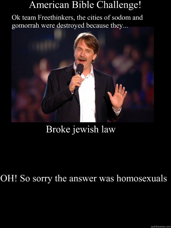 American Bible Challenge! Ok team Freethinkers, the cities of sodom and gomorrah were destroyed because they... Broke jewish law OH! So sorry the answer was homosexuals - American Bible Challenge! Ok team Freethinkers, the cities of sodom and gomorrah were destroyed because they... Broke jewish law OH! So sorry the answer was homosexuals  Douchebag Bible Challenge