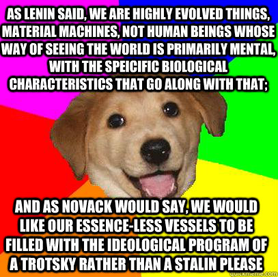 As Lenin said, we are highly evolved things, material machines, not human beings whose way of seeing the world is primarily mental, with the speicific biological characteristics that go along with that; And as Novack would say, we would like our essence-l  Advice Dog