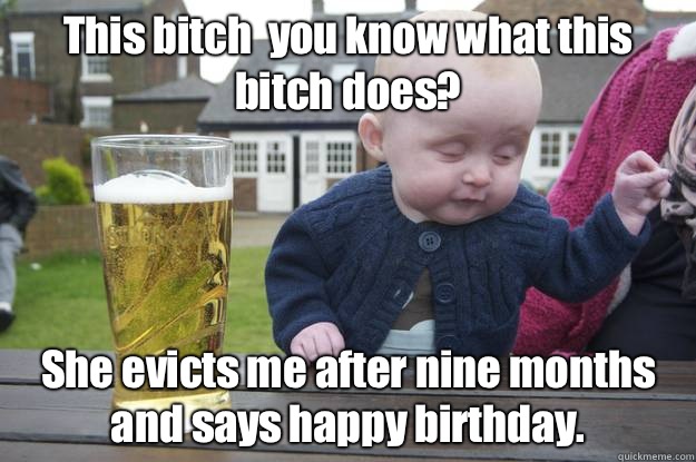 This bitch  you know what this bitch does? She evicts me after nine months and says happy birthday.    drunk baby