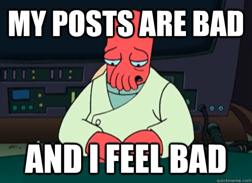 My posts are bad and I feel bad  sad zoidberg