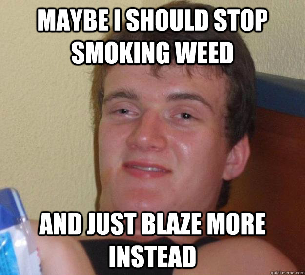 Maybe i should stop smoking weed and just blaze more instead  10 Guy