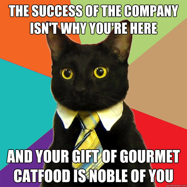 the success of the company isn't why you're here and your gift of gourmet catfood is noble of you  Business Cat