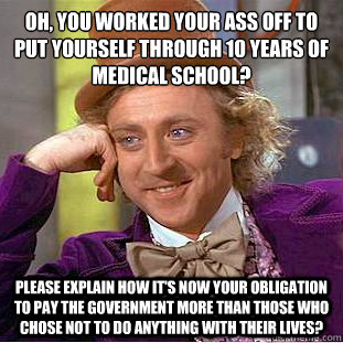 Oh, You worked your ass off to put yourself through 10 years of medical school?
 Please explain how it's now your obligation to pay the government more than those who chose not to do anything with their lives?  Condescending Wonka