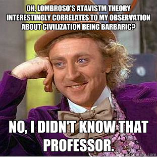 Oh, Lombroso's atavistm theory interestingly correlates to my observation about civilization being barbaric? no, i didn't know that professor.  Condescending Wonka