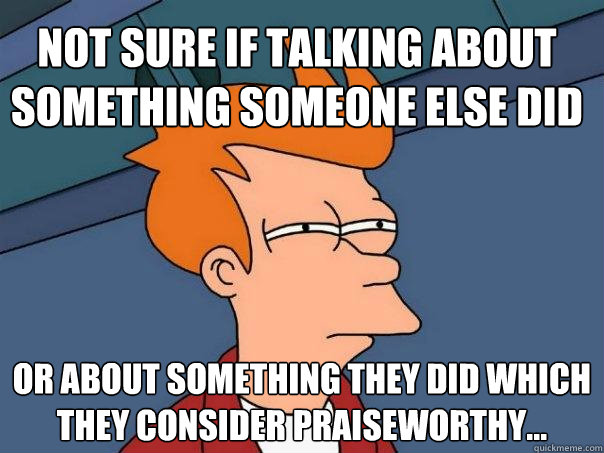 Not sure if talking about something someone else did or about something they did which they consider praiseworthy...  Futurama Fry