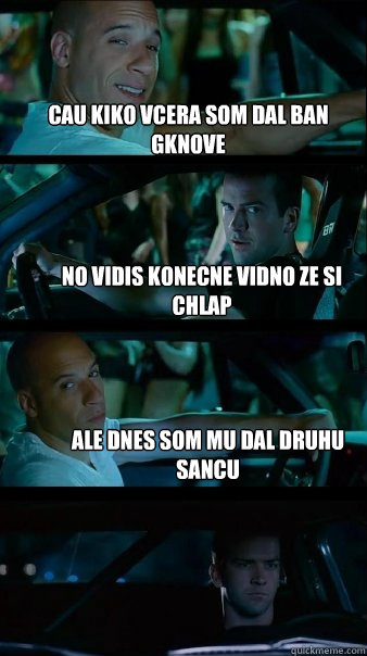 cAU KIKO VCERA som dal ban gknove No vidis konecne vidno ze si chlap Ale dnes som mu dal druhu sancu  Fast and Furious