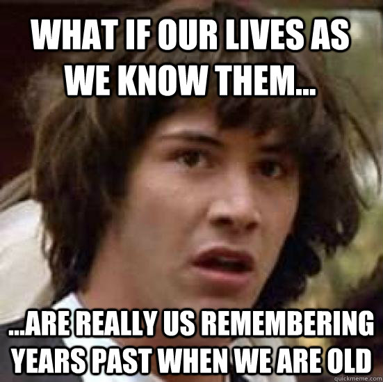 What if our lives as we know them... ...are really us remembering years past when we are old  conspiracy keanu