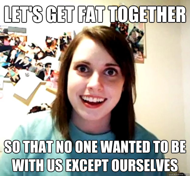 Let's get fat together So that no one wanted to be with us except ourselves   Overly Attached Girlfriend