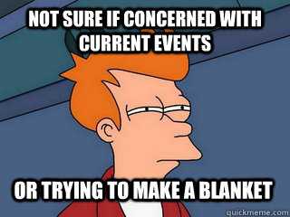 Not sure if concerned with current events or trying to make a blanket  