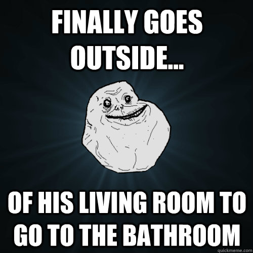 Finally goes outside... of his living room to go to the bathroom  Forever Alone