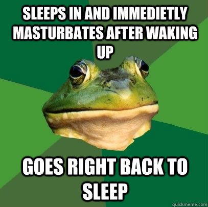 Sleeps in and immedietly masturbates after waking up Goes right back to sleep  Foul Bachelor Frog