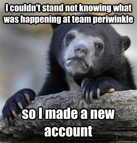 I couldn't stand not knowing what was happening at team periwinkle so I made a new account  Confession Bear