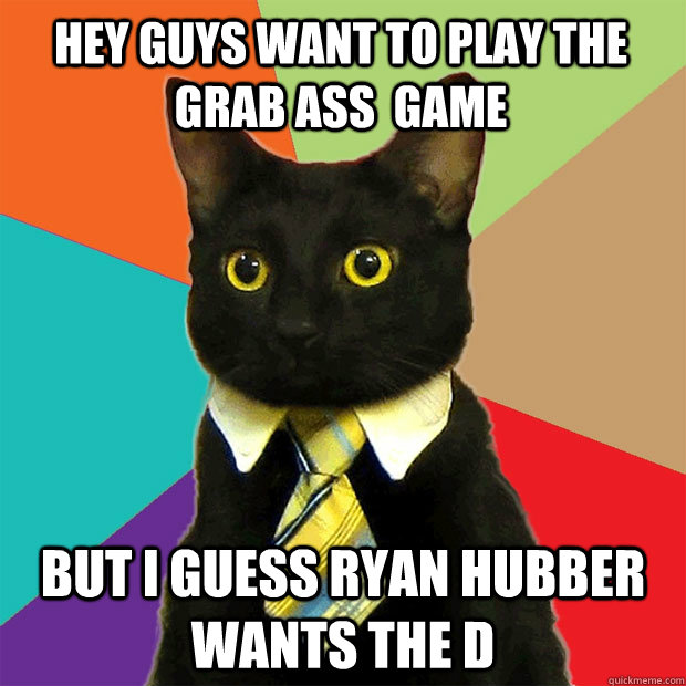 HEY GUYS WANT TO PLAY THE GRAB ASS  GAME BUT I GUESS RYAN HUBBER WANTS THE D  Business Cat