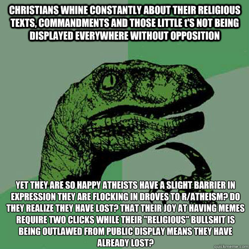 CHRISTIANS WHINE CONSTANTLY ABOUT THEIR RELIGIOUS TEXTS, COMMANDMENTS AND THOSE LITTLE t'S NOT BEING DISPLAYED EVERYWHERE WITHOUT OPPOSITION YET THEY ARE SO HAPPY ATHEISTS HAVE A SLIGHT BARRIER IN EXPRESSION THEY ARE FLOCKING IN DROVES TO R/ATHEISM? DO TH  Philosoraptor