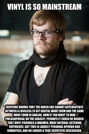 Vinyl is so mainstream Everyone knows that the naked ear cannot differentiate between a Lossless 24 bit digital wave form and the same wave form in analog. Now if you want to wax philosophical on the subject, perhaps it could be argued that vinyl provides  Hipster Barista