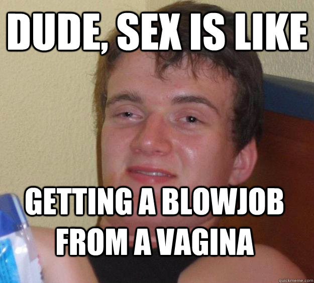 Dude, sex is like getting a blowjob from a vagina  10 Guy