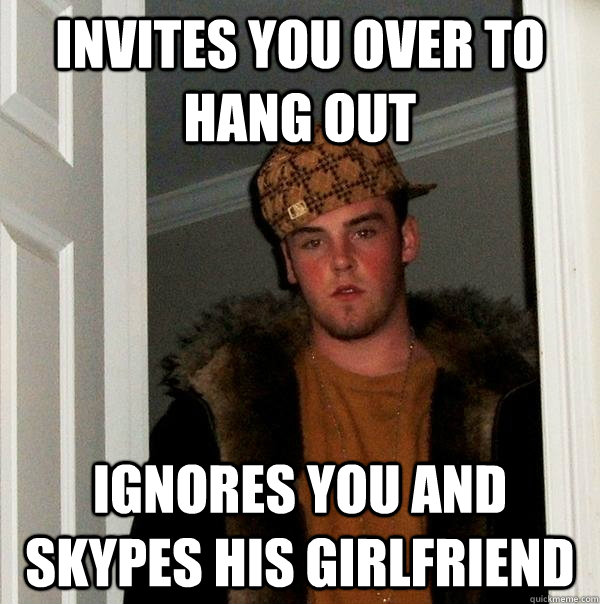 Invites you over to hang out Ignores you and Skypes his girlfriend  Scumbag Steve