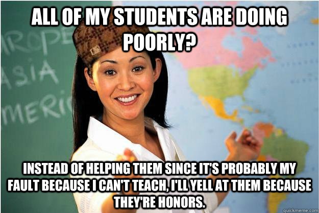 All of my students are doing poorly? Instead of helping them since it's probably my fault because I can't teach, I'll yell at them because they're honors.  Scumbag Teacher