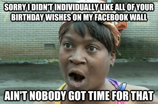 sorry i didn't individually like all of your birthday wishes on my facebook wall ain't nobody got time for that  Aint nobody got time for that