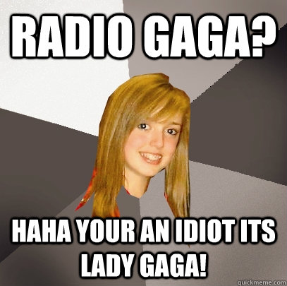 Radio gaga? haha your an idiot its lady gaga!  Musically Oblivious 8th Grader