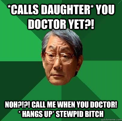 *calls daughter* you doctor yet?! Noh?!?! Call me when you doctor! * hangs up* stewpid bitch  High Expectations Asian Father