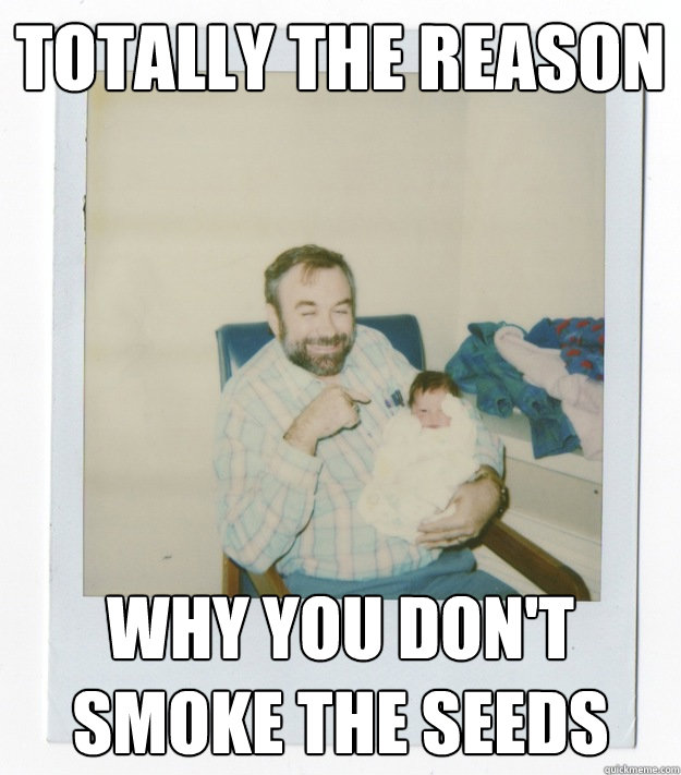 totally the reason  why you don't smoke the seeds   Stoner dad