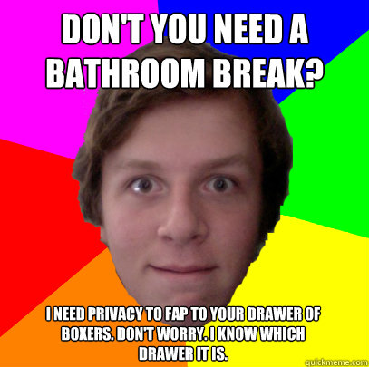 Don't you need a bathroom break? I need privacy to fap to your drawer of boxers. Don't worry. I know which drawer it is. - Don't you need a bathroom break? I need privacy to fap to your drawer of boxers. Don't worry. I know which drawer it is.  Uncomfortably-Close Friend