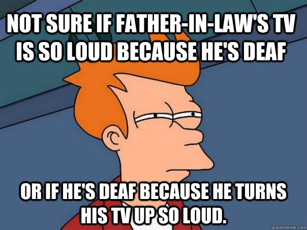 Not sure if father-in-law's TV is so loud because he's deaf Or if he's deaf because he turns his TV up so loud.  Futurama Fry