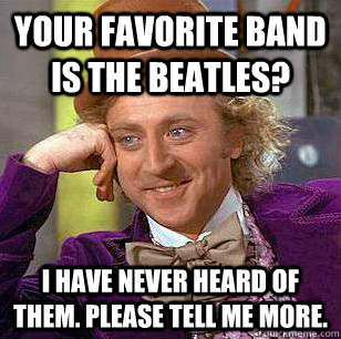 your favorite band is the beatles? I have never heard of them. please tell me more.  Condescending Wonka