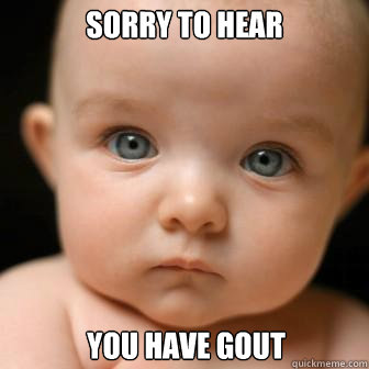 sorry to hear  You have Gout  Serious Baby