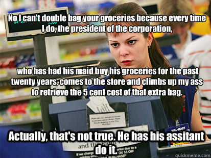 No I can't double bag your groceries because every time I do, the president of the corporation,



 who has had his maid buy his groceries for the past twenty years, comes to the store and climbs up my ass to retrieve the 5 cent cost of that extra bag.  A  Condescending Cashier