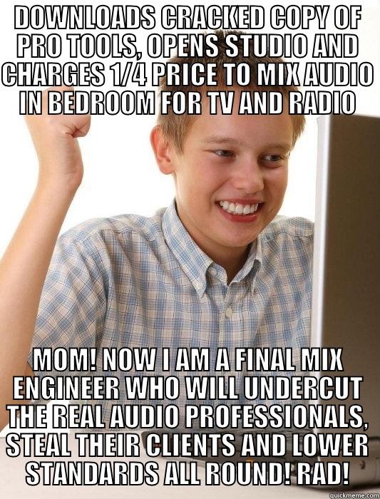 DOWNLOADS CRACKED COPY OF PRO TOOLS, OPENS STUDIO AND CHARGES 1/4 PRICE TO MIX AUDIO IN BEDROOM FOR TV AND RADIO MOM! NOW I AM A FINAL MIX ENGINEER WHO WILL UNDERCUT THE REAL AUDIO PROFESSIONALS, STEAL THEIR CLIENTS AND LOWER STANDARDS ALL ROUND! RAD! First Day on the Internet Kid