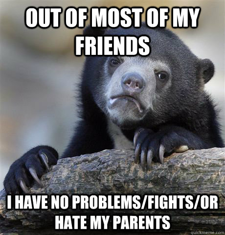 Out of most of my friends  I have no problems/fights/or hate my parents  Confession Bear