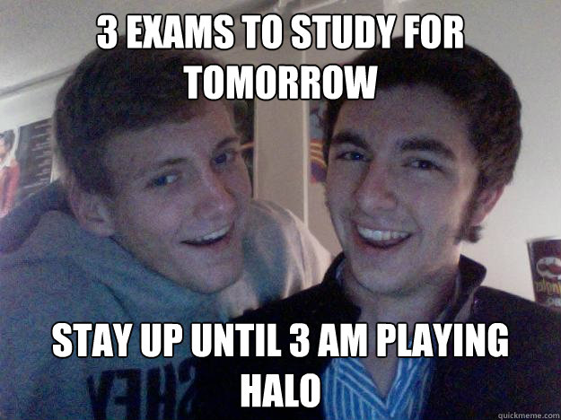 3 exams to study for tomorrow Stay up until 3 am playing halo  