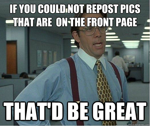 If you could not repost pics that are  on the front page that'd be great - If you could not repost pics that are  on the front page that'd be great  Lumberg