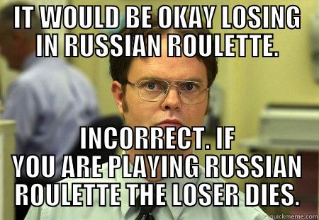 IT WOULD BE OKAY LOSING IN RUSSIAN ROULETTE. INCORRECT. IF YOU ARE PLAYING RUSSIAN ROULETTE THE LOSER DIES. Schrute