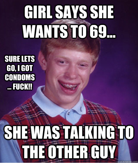 Girl says she wants to 69... She was talking to the other guy Sure lets go, i got condoms... Fuck!!  Bad Luck Brian