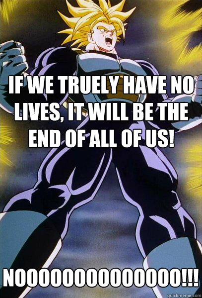 If we truely have no lives, it will be the end of all of us! NOOOOOOOOOOOOOO!!!!!!!!!!!!!!!!!  