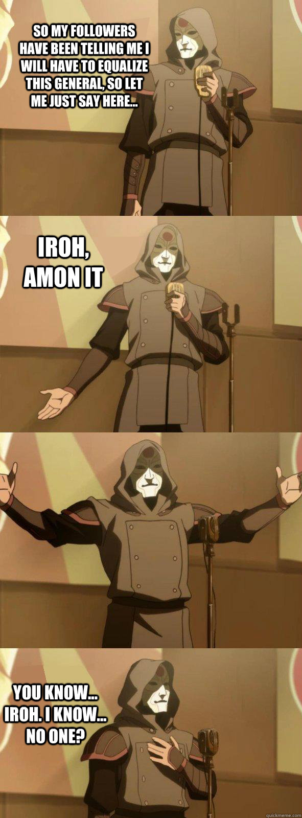 So my followers have been telling me i will have to equalize this general, so let me just say here... you know... Iroh. i know... no one? Iroh, amon it  Bad Joke Amon