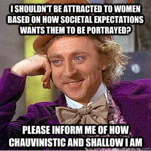 i shouldn't be attracted to women based on how societal expectations wants them to be portrayed? please inform me of how chauvinistic and shallow i am - i shouldn't be attracted to women based on how societal expectations wants them to be portrayed? please inform me of how chauvinistic and shallow i am  Condescending Wonka