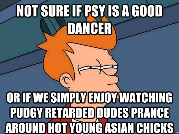 Not sure if Psy is a good dancer Or if we simply enjoy watching pudgy retarded dudes prance around hot young asian chicks - Not sure if Psy is a good dancer Or if we simply enjoy watching pudgy retarded dudes prance around hot young asian chicks  Futurama Fry