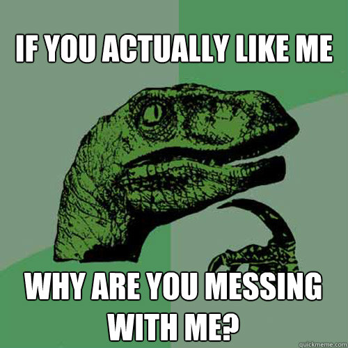 If you actually like me why are you messing with me?  Philosoraptor