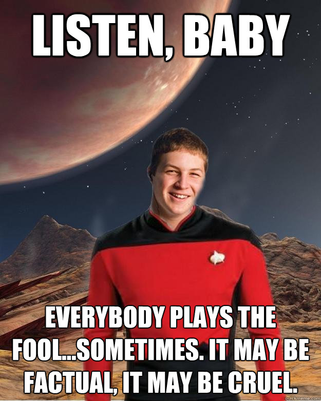 listen, baby everybody plays the fool...sometimes. It may be factual, it may be cruel.  Starfleet Academy Freshman